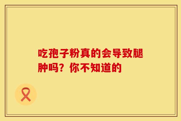 吃孢子粉真的会导致腿肿吗?你不知道的