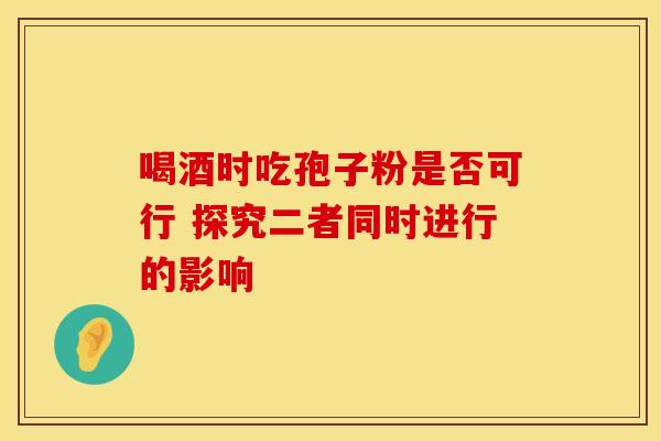 喝酒时吃孢子粉是否可行 探究二者同时进行的影响