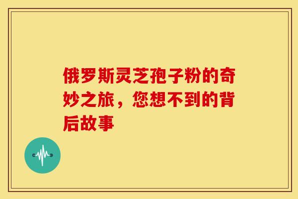 俄罗斯灵芝孢子粉的奇妙之旅，您想不到的背后故事