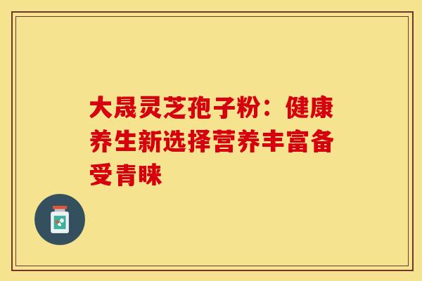 大晟灵芝孢子粉：健康养生新选择营养丰富备受青睐