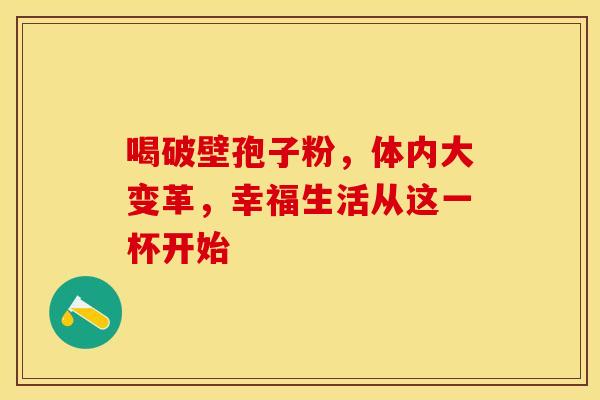 喝破壁孢子粉，体内大变革，幸福生活从这一杯开始