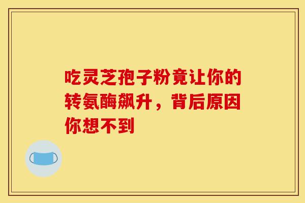 吃灵芝孢子粉竟让你的转氨酶飙升，背后原因你想不到