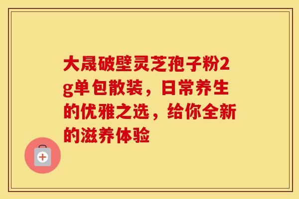 大晟破壁灵芝孢子粉2g单包散装，日常养生的优雅之选，给你全新的滋养体验