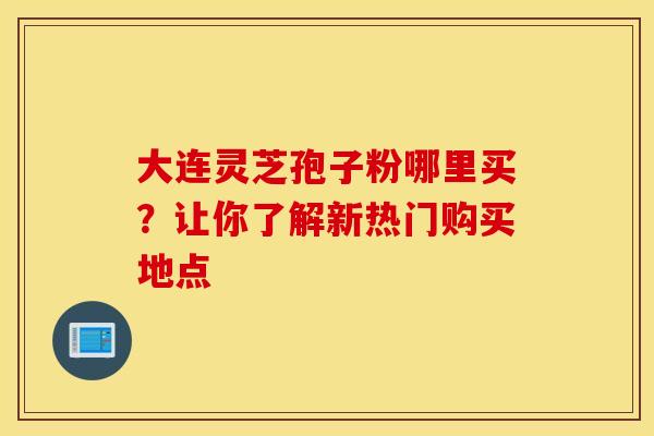 大连灵芝孢子粉哪里买?让你了解新热门购买地点