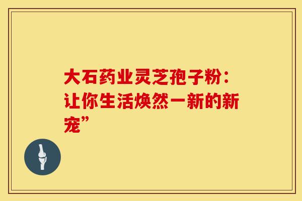 大石药业灵芝孢子粉：让你生活焕然一新的新宠”