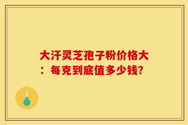 大汗灵芝孢子粉价格大：每克到底值多少钱？