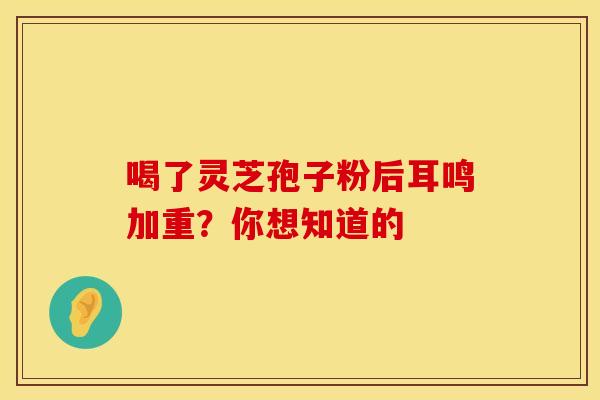 喝了灵芝孢子粉后耳鸣加重？你想知道的