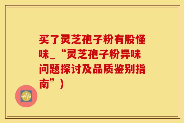 买了灵芝孢子粉有股怪味_“灵芝孢子粉异味问题探讨及品质鉴别指南”)