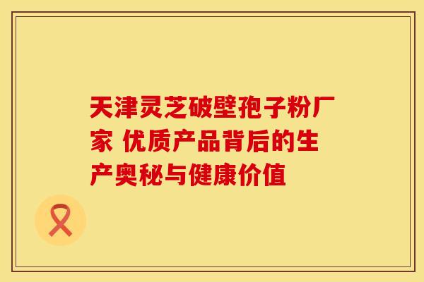 天津灵芝破壁孢子粉厂家 优质产品背后的生产奥秘与健康价值