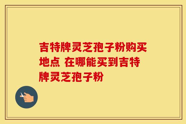 吉特牌灵芝孢子粉购买地点 在哪能买到吉特牌灵芝孢子粉