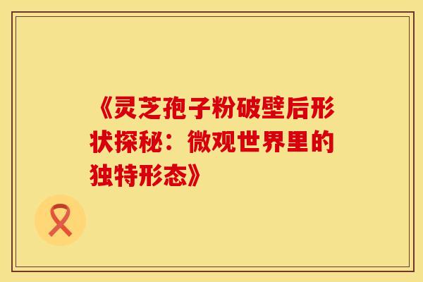 《灵芝孢子粉破壁后形状探秘：微观世界里的独特形态》