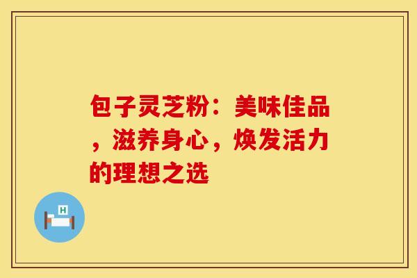 包子灵芝粉：美味佳品，滋养身心，焕发活力的理想之选
