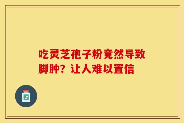 吃灵芝孢子粉竟然导致脚肿？让人难以置信