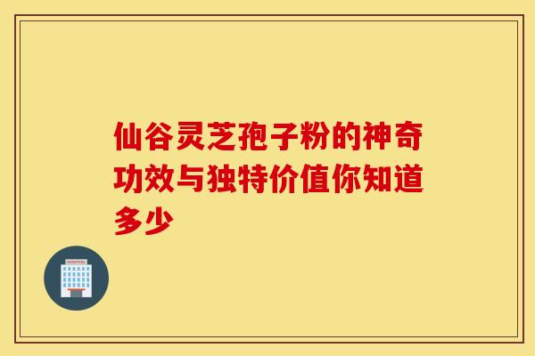 仙谷灵芝孢子粉的神奇功效与独特价值你知道多少