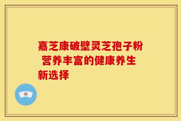 嘉芝康破壁灵芝孢子粉 营养丰富的健康养生新选择