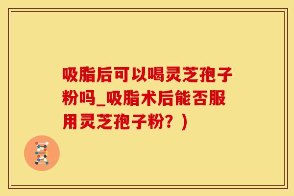 吸脂后可以喝灵芝孢子粉吗_吸脂术后能否服用灵芝孢子粉？)