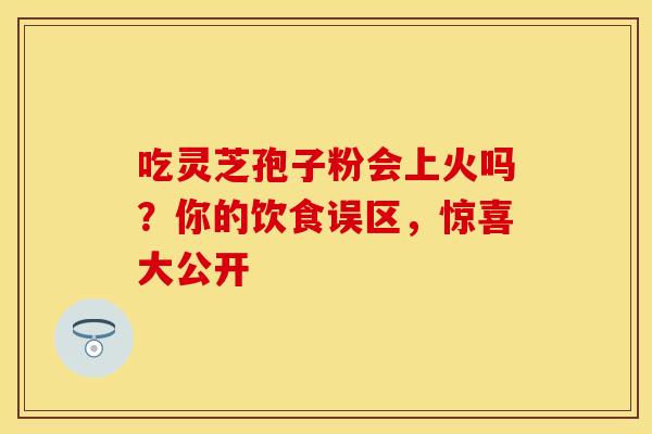 吃灵芝孢子粉会上火吗？你的饮食误区，惊喜大公开