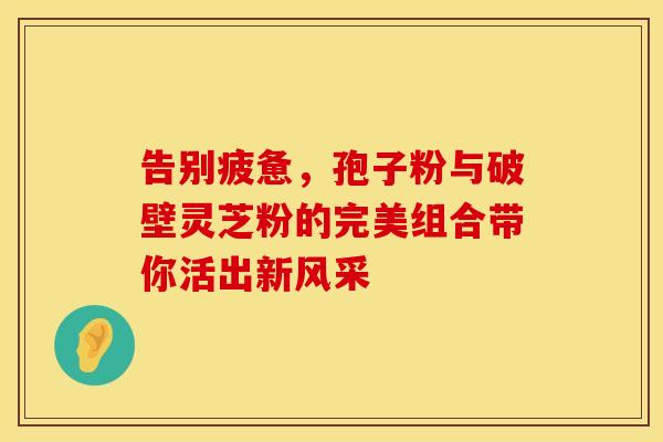 告别疲惫，孢子粉与破壁灵芝粉的完美组合带你活出新风采