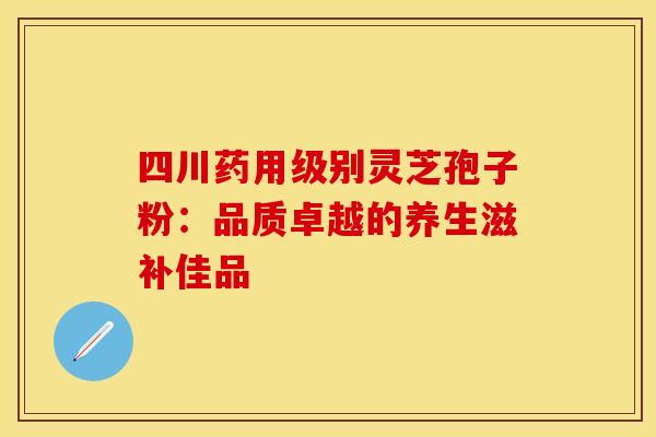 四川药用级别灵芝孢子粉：品质卓越的养生滋补佳品