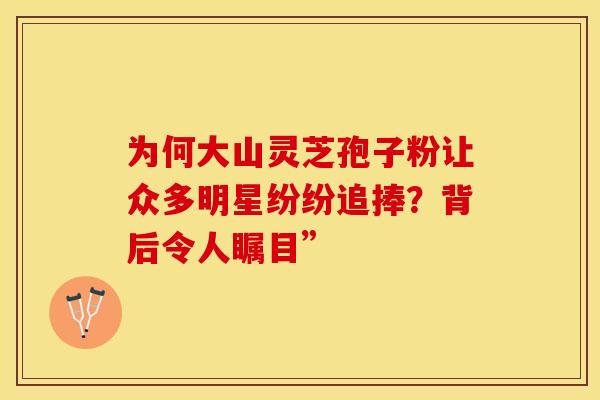 为何大山灵芝孢子粉让众多明星纷纷追捧？背后令人瞩目”
