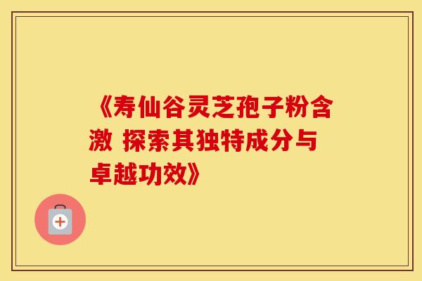 《寿仙谷灵芝孢子粉含激 探索其独特成分与卓越功效》