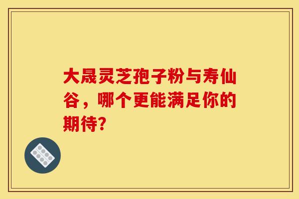 大晟灵芝孢子粉与寿仙谷，哪个更能满足你的期待？