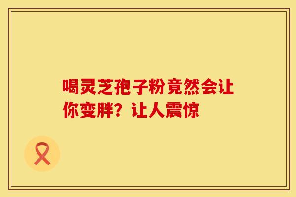 喝灵芝孢子粉竟然会让你变胖?让人震惊