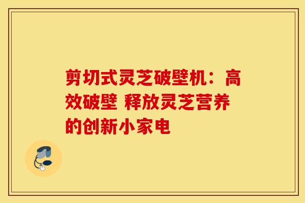 剪切式灵芝破壁机：高效破壁 释放灵芝营养的创新小家电
