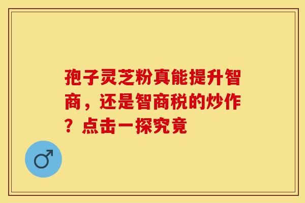 孢子灵芝粉真能提升智商，还是智商税的炒作？点击一探究竟