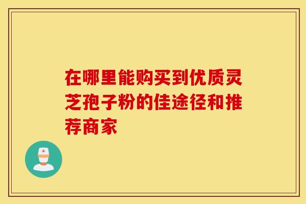 在哪里能购买到优质灵芝孢子粉的佳途径和推荐商家