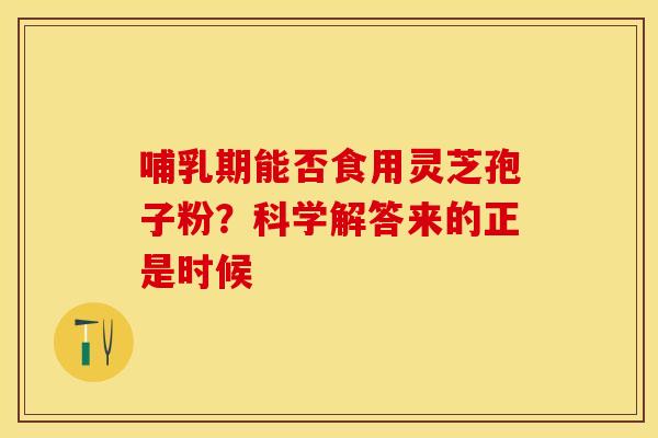 哺乳期能否食用灵芝孢子粉？科学解答来的正是时候