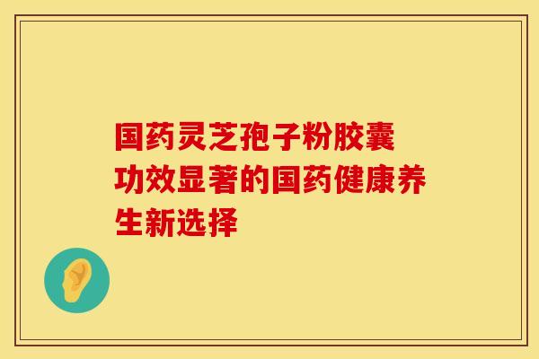 国药灵芝孢子粉胶囊 功效显著的国药健康养生新选择