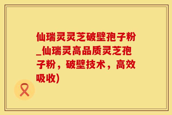 仙瑞灵灵芝破壁孢子粉_仙瑞灵高品质灵芝孢子粉，破壁技术，高效吸收)