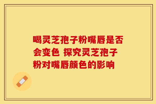 喝灵芝孢子粉嘴唇是否会变色 探究灵芝孢子粉对嘴唇颜色的影响