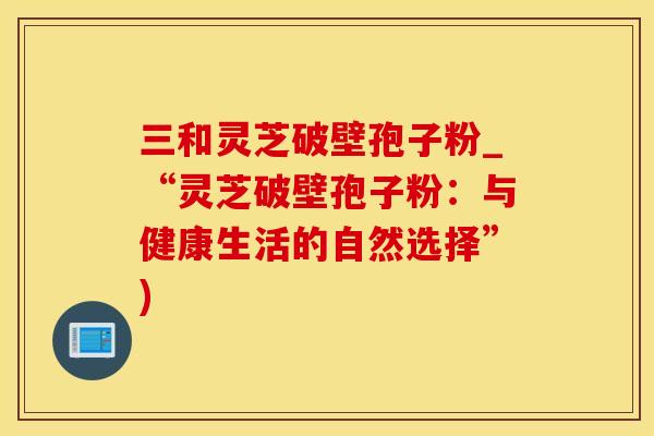 三和灵芝破壁孢子粉_“灵芝破壁孢子粉：与健康生活的自然选择”)