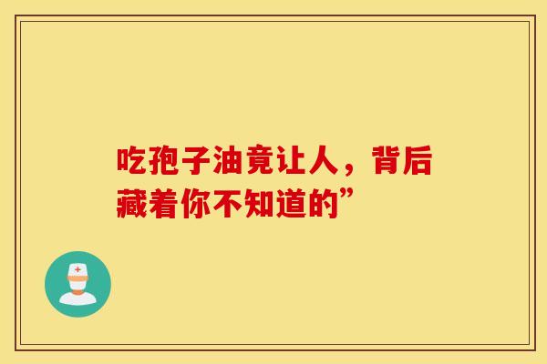吃孢子油竟让人，背后藏着你不知道的”