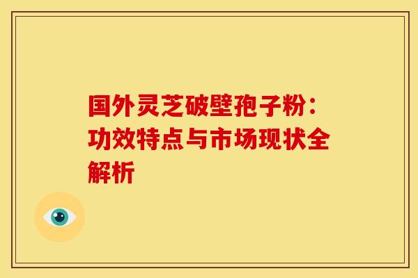 国外灵芝破壁孢子粉：功效特点与市场现状全解析