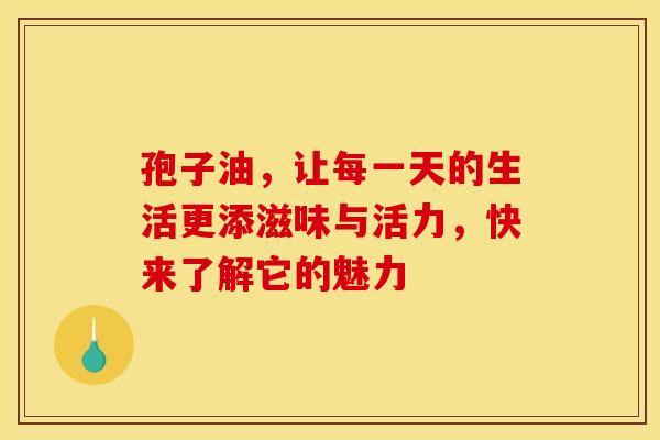 孢子油，让每一天的生活更添滋味与活力，快来了解它的魅力