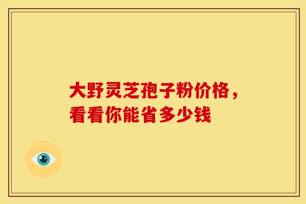 大野灵芝孢子粉价格，看看你能省多少钱