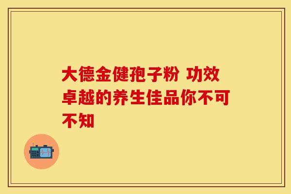大德金健孢子粉 功效卓越的养生佳品你不可不知