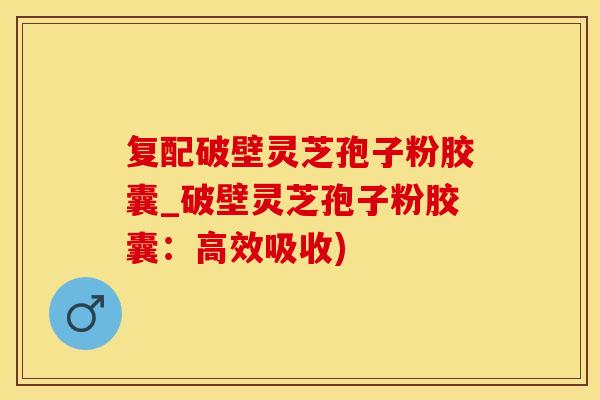 复配破壁灵芝孢子粉胶囊_破壁灵芝孢子粉胶囊：高效吸收)