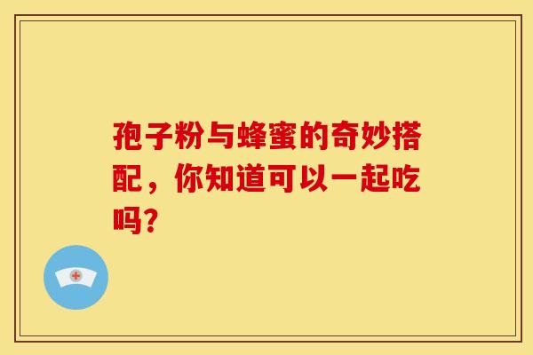 孢子粉与蜂蜜的奇妙搭配，你知道可以一起吃吗？