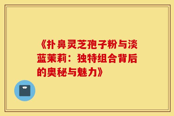 《扑鼻灵芝孢子粉与淡蓝茉莉：独特组合背后的奥秘与魅力》