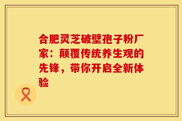 合肥灵芝破壁孢子粉厂家：颠覆传统养生观的先锋，带你开启全新体验
