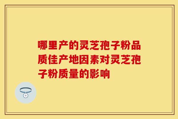 哪里产的灵芝孢子粉品质佳产地因素对灵芝孢子粉质量的影响