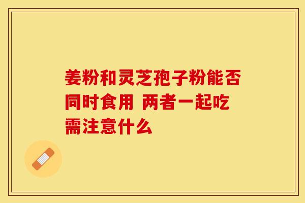 姜粉和灵芝孢子粉能否同时食用 两者一起吃需注意什么