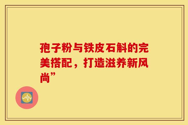 孢子粉与铁皮石斛的完美搭配，打造滋养新风尚”