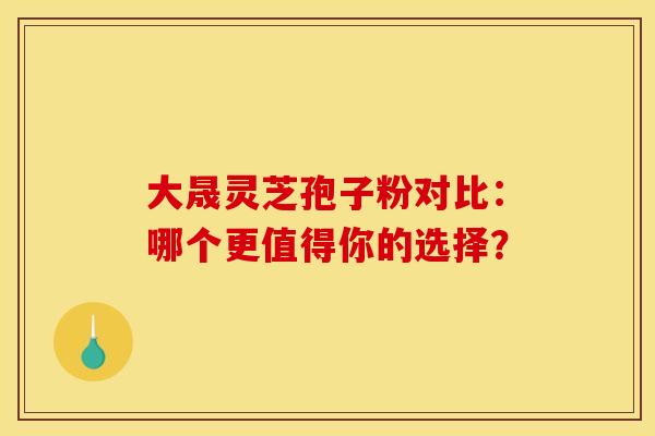 大晟灵芝孢子粉对比：哪个更值得你的选择？