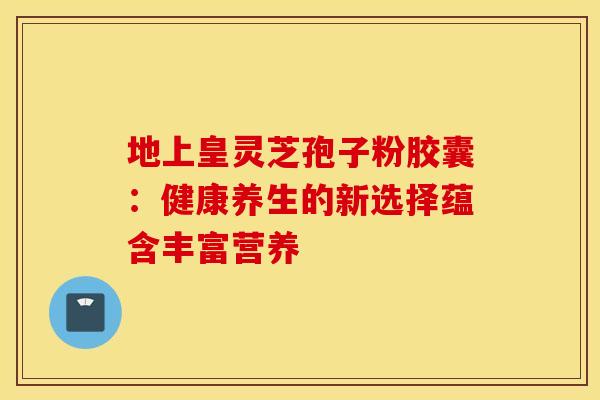 地上皇灵芝孢子粉胶囊：健康养生的新选择蕴含丰富营养