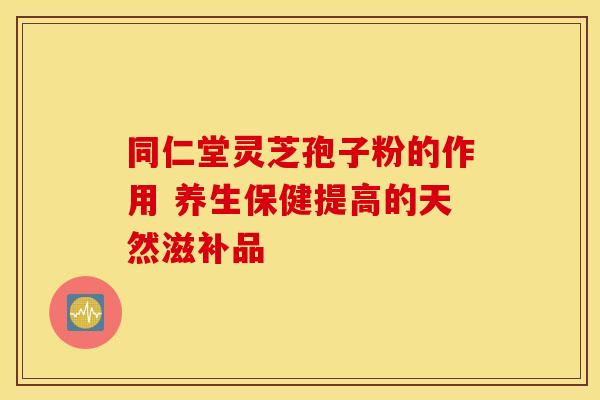 同仁堂灵芝孢子粉的作用 养生保健提高的天然滋补品
